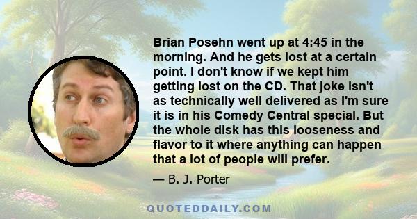 Brian Posehn went up at 4:45 in the morning. And he gets lost at a certain point. I don't know if we kept him getting lost on the CD. That joke isn't as technically well delivered as I'm sure it is in his Comedy Central 