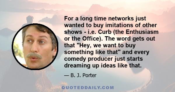 For a long time networks just wanted to buy imitations of other shows - i.e. Curb (the Enthusiasm or the Office). The word gets out that Hey, we want to buy something like that and every comedy producer just starts