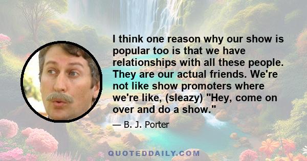 I think one reason why our show is popular too is that we have relationships with all these people. They are our actual friends. We're not like show promoters where we're like, (sleazy) Hey, come on over and do a show.