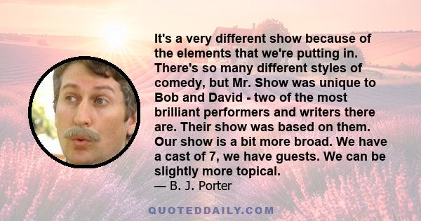 It's a very different show because of the elements that we're putting in. There's so many different styles of comedy, but Mr. Show was unique to Bob and David - two of the most brilliant performers and writers there