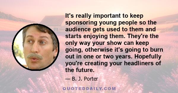 It's really important to keep sponsoring young people so the audience gets used to them and starts enjoying them. They're the only way your show can keep going, otherwise it's going to burn out in one or two years.