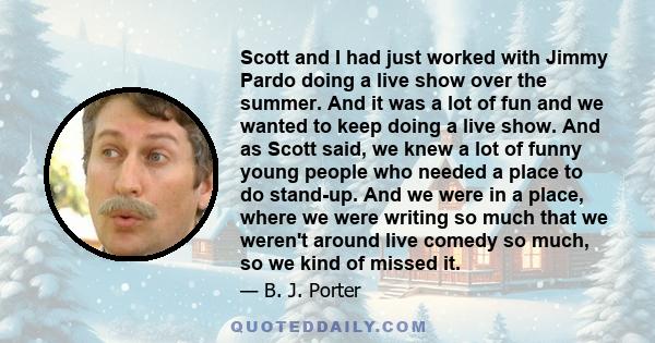 Scott and I had just worked with Jimmy Pardo doing a live show over the summer. And it was a lot of fun and we wanted to keep doing a live show. And as Scott said, we knew a lot of funny young people who needed a place