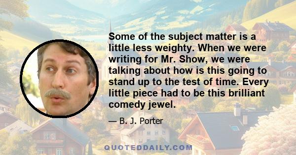 Some of the subject matter is a little less weighty. When we were writing for Mr. Show, we were talking about how is this going to stand up to the test of time. Every little piece had to be this brilliant comedy jewel.