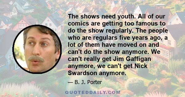 The shows need youth. All of our comics are getting too famous to do the show regularly. The people who are regulars five years ago, a lot of them have moved on and can't do the show anymore. We can't really get Jim