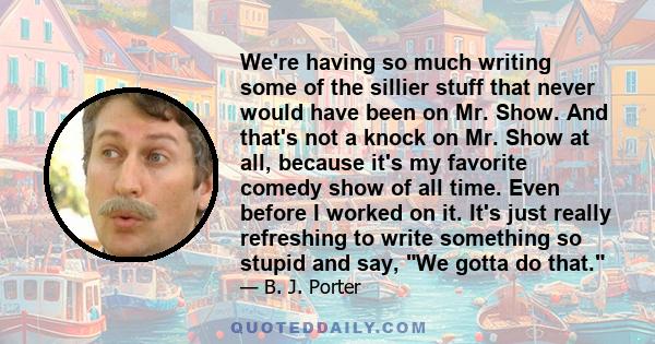 We're having so much writing some of the sillier stuff that never would have been on Mr. Show. And that's not a knock on Mr. Show at all, because it's my favorite comedy show of all time. Even before I worked on it.