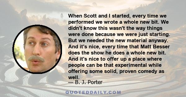 When Scott and I started, every time we performed we wrote a whole new bit. We didn't know this wasn't the way things were done because we were just starting. But we needed the new material anyway. And it's nice, every