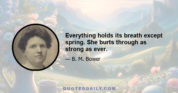 Everything holds its breath except spring. She burts through as strong as ever.