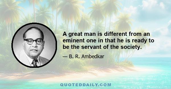 A great man is different from an eminent one in that he is ready to be the servant of the society.