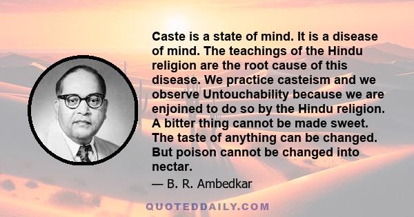 Caste is a state of mind. It is a disease of mind. The teachings of the Hindu religion are the root cause of this disease. We practice casteism and we observe Untouchability because we are enjoined to do so by the Hindu 