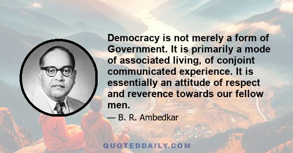 Democracy is not merely a form of Government. It is primarily a mode of associated living, of conjoint communicated experience. It is essentially an attitude of respect and reverence towards our fellow men.