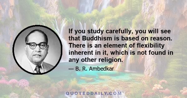 If you study carefully, you will see that Buddhism is based on reason. There is an element of flexibility inherent in it, which is not found in any other religion.