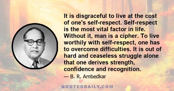 It is disgraceful to live at the cost of one's self-respect. Self-respect is the most vital factor in life. Without it, man is a cipher. To live worthily with self-respect, one has to overcome difficulties. It is out of 