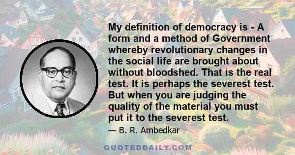 My definition of democracy is - A form and a method of Government whereby revolutionary changes in the social life are brought about without bloodshed. That is the real test. It is perhaps the severest test. But when