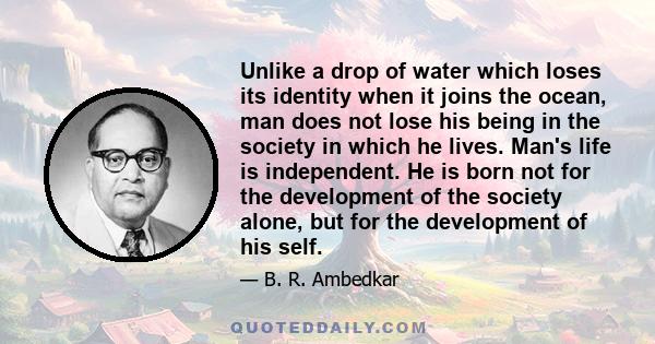 Unlike a drop of water which loses its identity when it joins the ocean, man does not lose his being in the society in which he lives. Man's life is independent. He is born not for the development of the society alone,