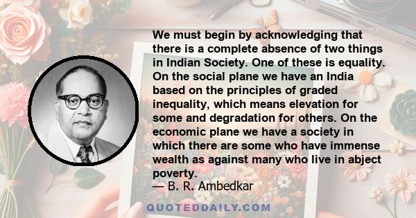 We must begin by acknowledging that there is a complete absence of two things in Indian Society. One of these is equality. On the social plane we have an India based on the principles of graded inequality, which means