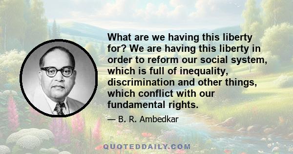 What are we having this liberty for? We are having this liberty in order to reform our social system, which is full of inequality, discrimination and other things, which conflict with our fundamental rights.