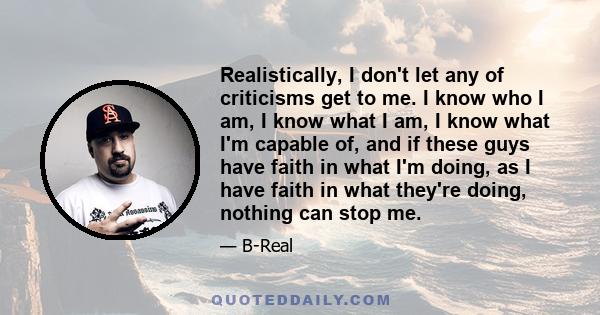 Realistically, I don't let any of criticisms get to me. I know who I am, I know what I am, I know what I'm capable of, and if these guys have faith in what I'm doing, as I have faith in what they're doing, nothing can