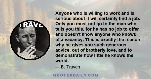 Anyone who is willing to work and is serious about it will certainly find a job. Only you must not go to the man who tells you this, for he has no job to offer and doesn't know anyone who knows of a vacancy. This is