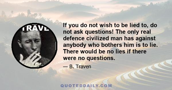 If you do not wish to be lied to, do not ask questions! The only real defence civilized man has against anybody who bothers him is to lie. There would be no lies if there were no questions.