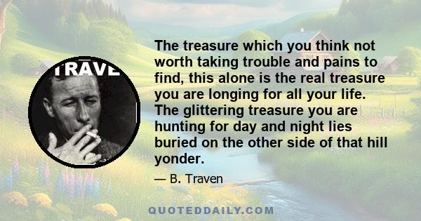 The treasure which you think not worth taking trouble and pains to find, this alone is the real treasure you are longing for all your life. The glittering treasure you are hunting for day and night lies buried on the