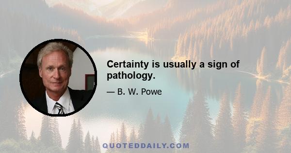 Certainty is usually a sign of pathology.