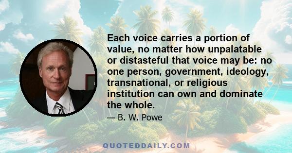 Each voice carries a portion of value, no matter how unpalatable or distasteful that voice may be: no one person, government, ideology, transnational, or religious institution can own and dominate the whole.