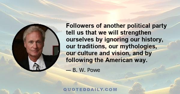 Followers of another political party tell us that we will strengthen ourselves by ignoring our history, our traditions, our mythologies, our culture and vision, and by following the American way.