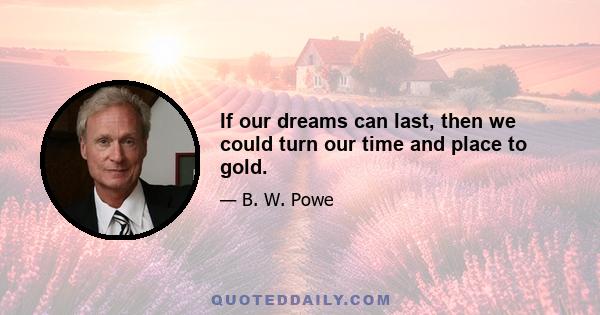 If our dreams can last, then we could turn our time and place to gold.