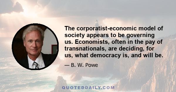 The corporatist-economic model of society appears to be governing us. Economists, often in the pay of transnationals, are deciding, for us, what democracy is, and will be.