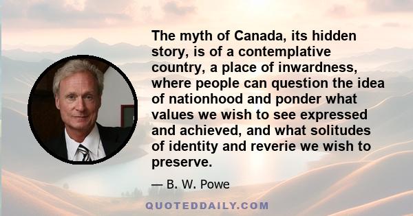 The myth of Canada, its hidden story, is of a contemplative country, a place of inwardness, where people can question the idea of nationhood and ponder what values we wish to see expressed and achieved, and what