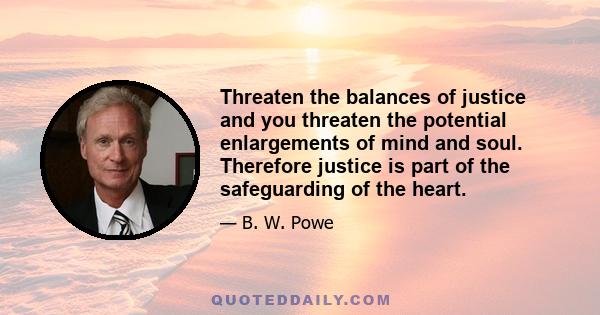 Threaten the balances of justice and you threaten the potential enlargements of mind and soul. Therefore justice is part of the safeguarding of the heart.