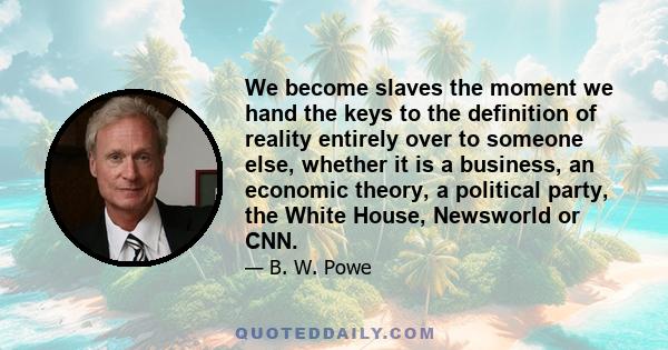 We become slaves the moment we hand the keys to the definition of reality entirely over to someone else, whether it is a business, an economic theory, a political party, the White House, Newsworld or CNN.