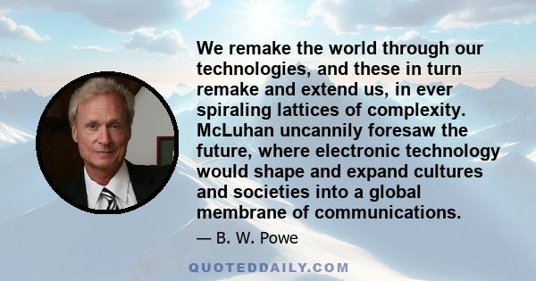 We remake the world through our technologies, and these in turn remake and extend us, in ever spiraling lattices of complexity. McLuhan uncannily foresaw the future, where electronic technology would shape and expand