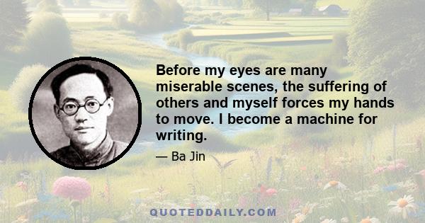 Before my eyes are many miserable scenes, the suffering of others and myself forces my hands to move. I become a machine for writing.