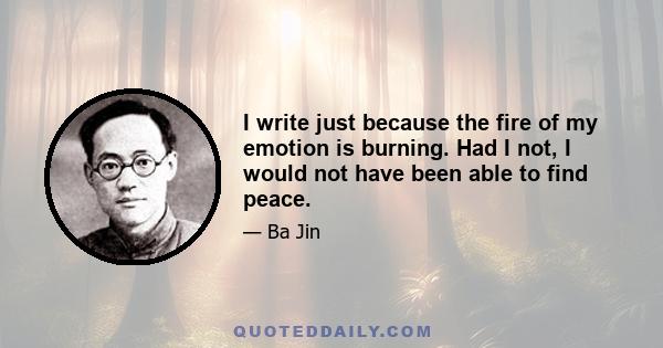 I write just because the fire of my emotion is burning. Had I not, I would not have been able to find peace.