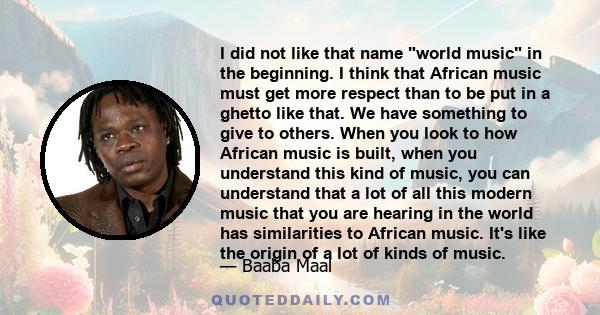 I did not like that name world music in the beginning. I think that African music must get more respect than to be put in a ghetto like that. We have something to give to others. When you look to how African music is