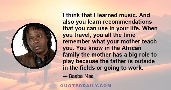 I think that I learned music. And also you learn recommendations that you can use in your life. When you travel, you all the time remember what your mother teach you. You know in the African family the mother has a big