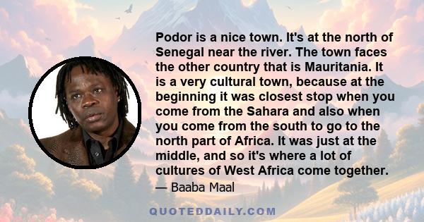 Podor is a nice town. It's at the north of Senegal near the river. The town faces the other country that is Mauritania. It is a very cultural town, because at the beginning it was closest stop when you come from the