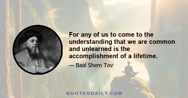 For any of us to come to the understanding that we are common and unlearned is the accomplishment of a lifetime.