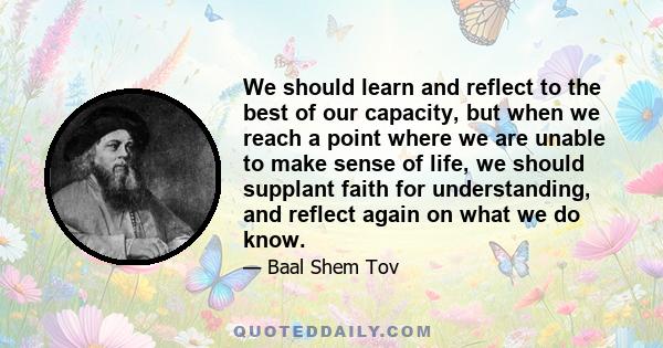 We should learn and reflect to the best of our capacity, but when we reach a point where we are unable to make sense of life, we should supplant faith for understanding, and reflect again on what we do know.