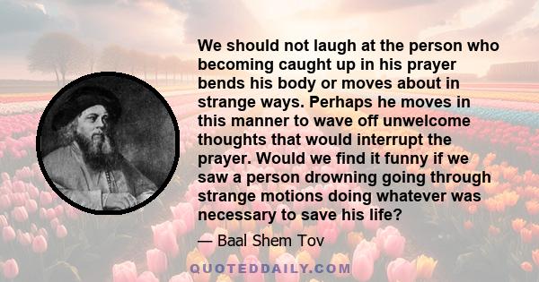 We should not laugh at the person who becoming caught up in his prayer bends his body or moves about in strange ways. Perhaps he moves in this manner to wave off unwelcome thoughts that would interrupt the prayer. Would 