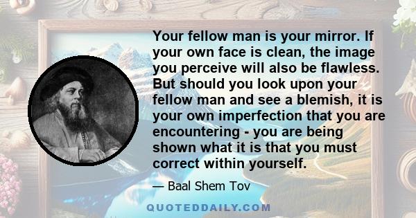 Your fellow man is your mirror. If your own face is clean, the image you perceive will also be flawless. But should you look upon your fellow man and see a blemish, it is your own imperfection that you are encountering