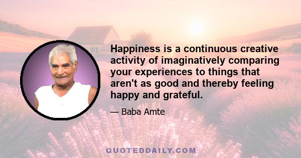 Happiness is a continuous creative activity of imaginatively comparing your experiences to things that aren't as good and thereby feeling happy and grateful.