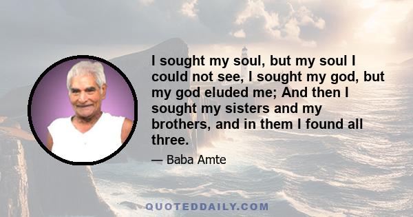 I sought my soul, but my soul I could not see, I sought my god, but my god eluded me; And then I sought my sisters and my brothers, and in them I found all three.