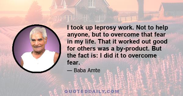 I took up leprosy work. Not to help anyone, but to overcome that fear in my life. That it worked out good for others was a by-product. But the fact is: I did it to overcome fear.