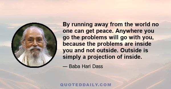 By running away from the world no one can get peace. Anywhere you go the problems will go with you, because the problems are inside you and not outside. Outside is simply a projection of inside.