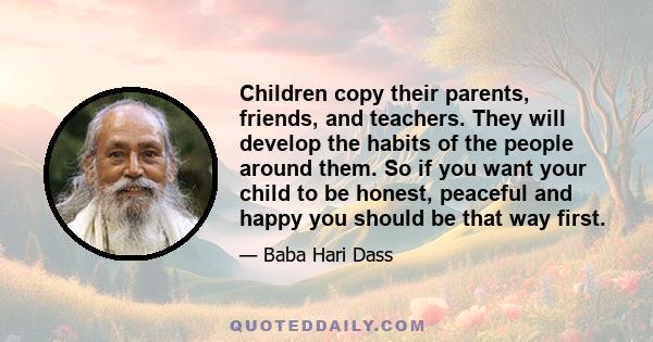 Children copy their parents, friends, and teachers. They will develop the habits of the people around them. So if you want your child to be honest, peaceful and happy you should be that way first.