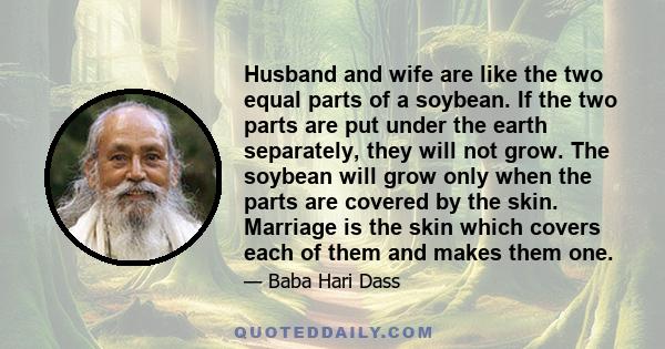 Husband and wife are like the two equal parts of a soybean. If the two parts are put under the earth separately, they will not grow. The soybean will grow only when the parts are covered by the skin. Marriage is the