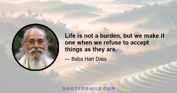 Life is not a burden, but we make it one when we refuse to accept things as they are.