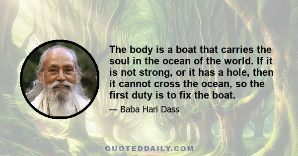 The body is a boat that carries the soul in the ocean of the world. If it is not strong, or it has a hole, then it cannot cross the ocean, so the first duty is to fix the boat.